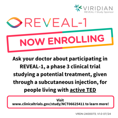 • REVEAL-1 o Global phase 3 clinical trial studying a potential treatment, VRDN-003 given by subcutaneous injection, for people affected by active TED